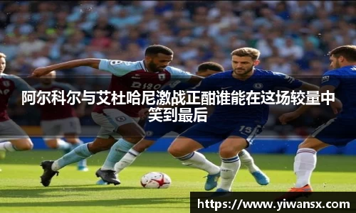 阿尔科尔与艾杜哈尼激战正酣谁能在这场较量中笑到最后