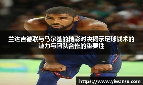 兰达吉德联与马尔基的精彩对决揭示足球战术的魅力与团队合作的重要性